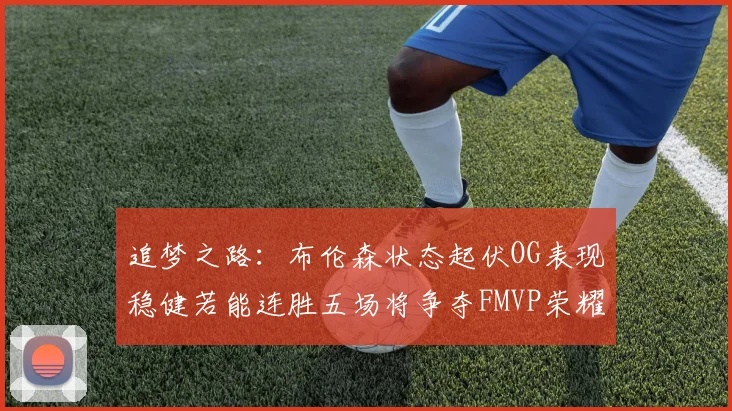 追梦之路：布伦森状态起伏OG表现稳健若能连胜五场将争夺FMVP荣耀