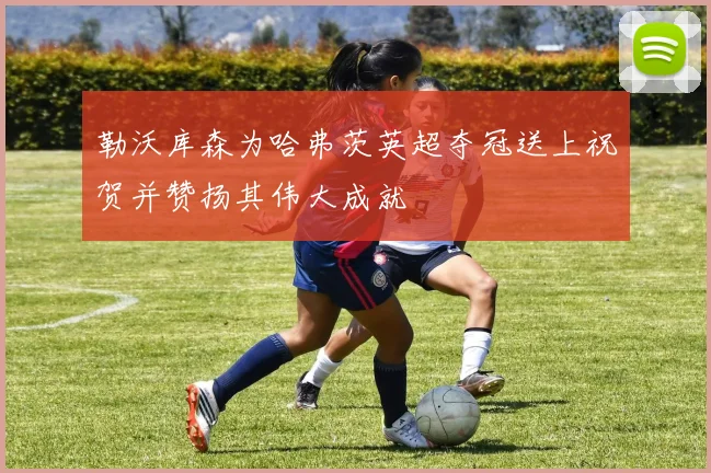 勒沃库森为哈弗茨英超夺冠送上祝贺并赞扬其伟大成就