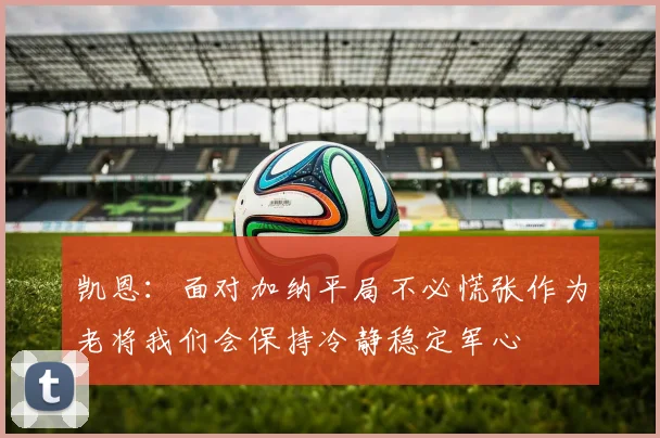 凯恩：面对加纳平局不必慌张作为老将我们会保持冷静稳定军心
