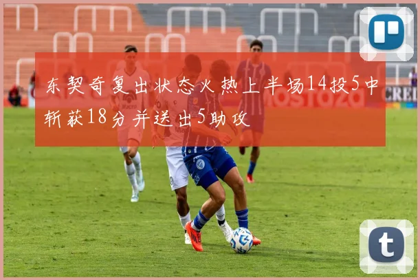 东契奇复出状态火热上半场14投5中斩获18分并送出5助攻