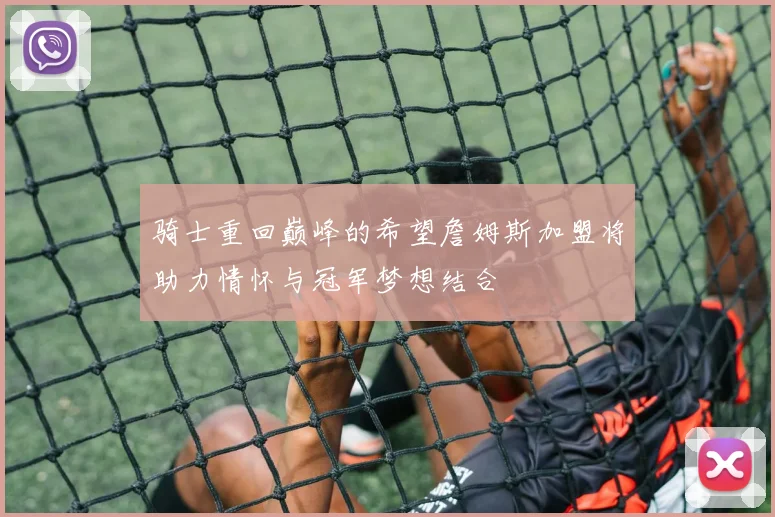 骑士重回巅峰的希望詹姆斯加盟将助力情怀与冠军梦想结合