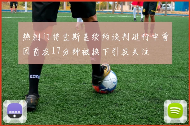 热刺门将金斯基续约谈判进行中曾因首发17分钟被换下引发关注