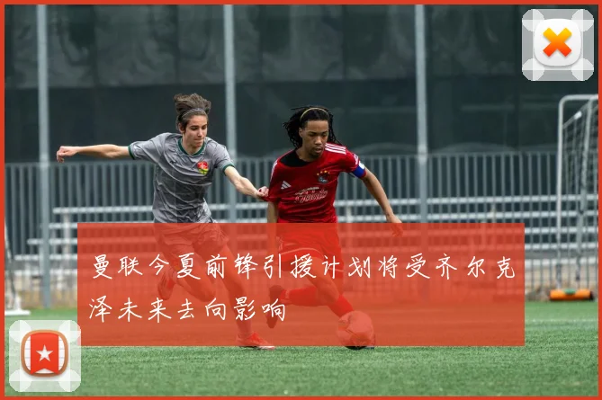 曼联今夏前锋引援计划将受齐尔克泽未来去向影响