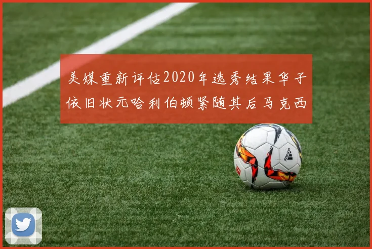 美媒重新评估2020年选秀结果华子依旧状元哈利伯顿紧随其后马克西位列探花