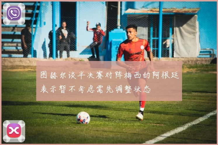 图赫尔谈半决赛对阵梅西的阿根廷表示暂不考虑需先调整状态