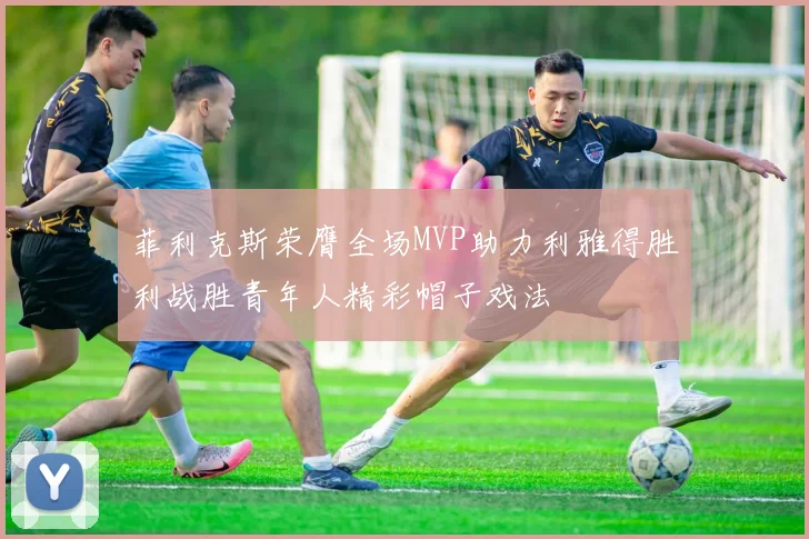 菲利克斯荣膺全场MVP助力利雅得胜利战胜青年人精彩帽子戏法