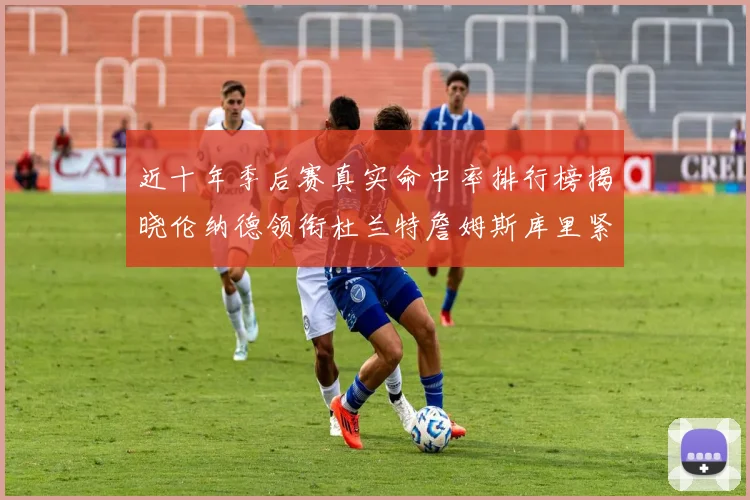 近十年季后赛真实命中率排行榜揭晓伦纳德领衔杜兰特詹姆斯库里紧随其后
