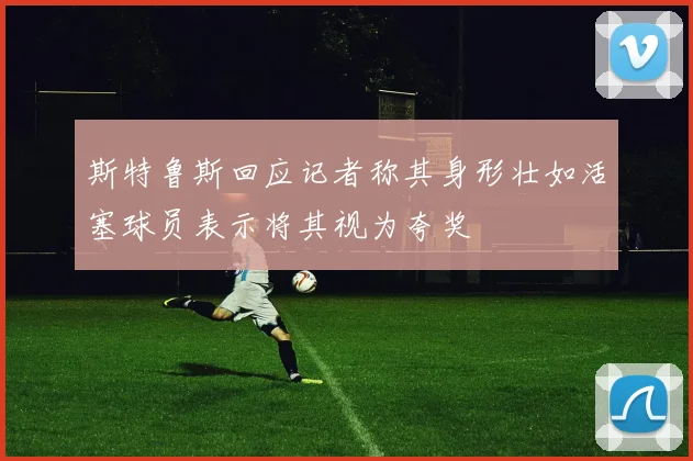 斯特鲁斯回应记者称其身形壮如活塞球员表示将其视为夸奖
