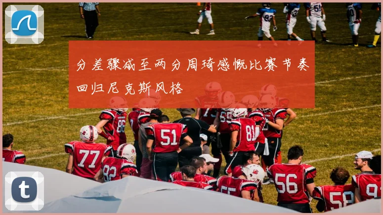 分差骤减至两分周琦感慨比赛节奏回归尼克斯风格