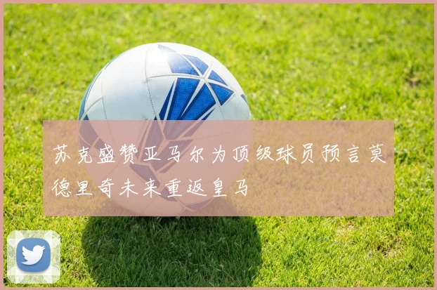 苏克盛赞亚马尔为顶级球员预言莫德里奇未来重返皇马